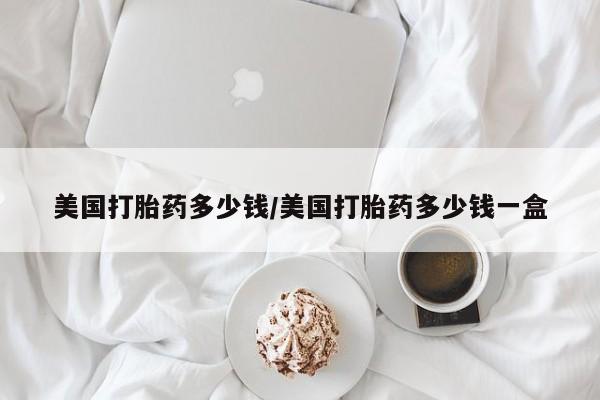打胎药微信联系方式，美国打胎药多少钱/美国打胎药多少钱一盒