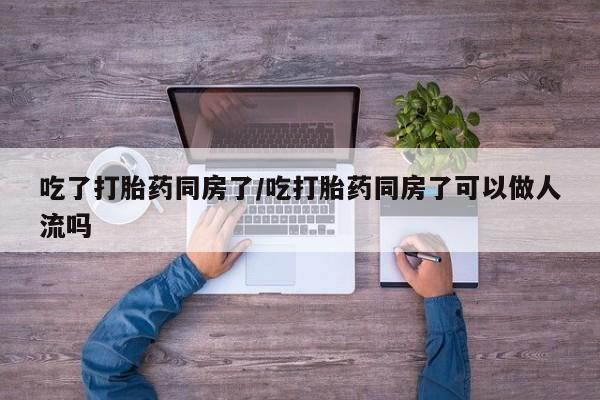 打胎药微信联系方式，吃了打胎药同房了/吃打胎药同房了可以做人流吗
