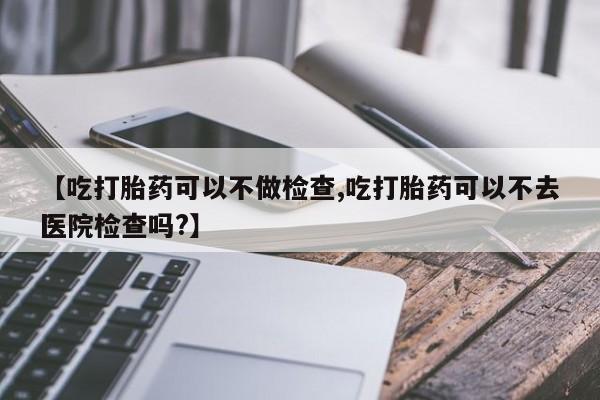 打胎药微信联系方式，【吃打胎药可以不做检查,吃打胎药可以不去医院检查吗?】