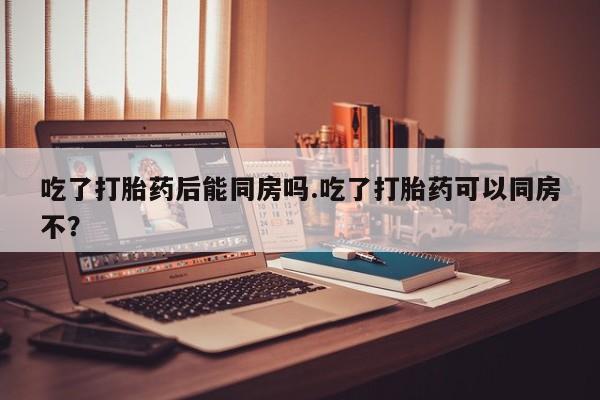 打胎药微信联系方式，吃了打胎药后能同房吗.吃了打胎药可以同房不？