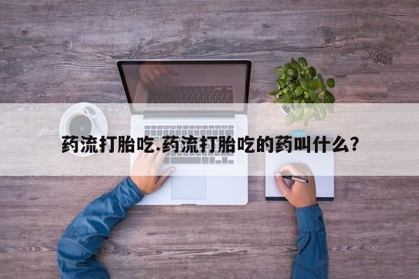 打胎药微信联系方式，药流打胎吃.药流打胎吃的药叫什么？