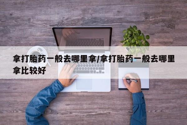 打胎药微信联系方式，拿打胎药一般去哪里拿/拿打胎药一般去哪里拿比较好