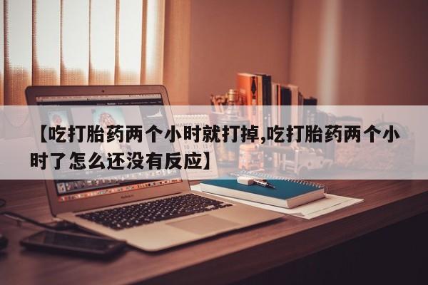 打胎药微信联系方式，【吃打胎药两个小时就打掉,吃打胎药两个小时了怎么还没有反应】