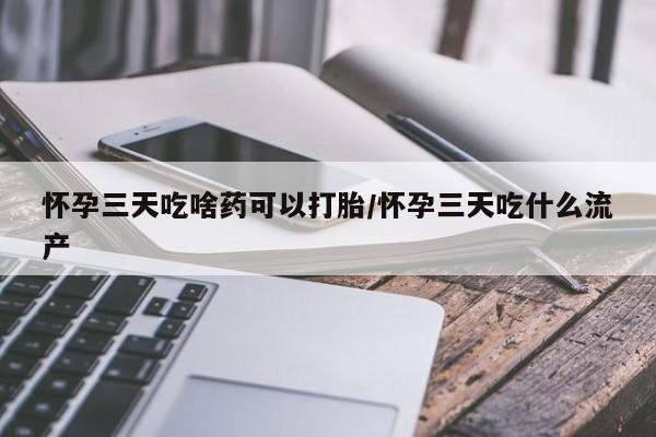 打胎药微信联系方式，怀孕三天吃啥药可以打胎/怀孕三天吃什么流产