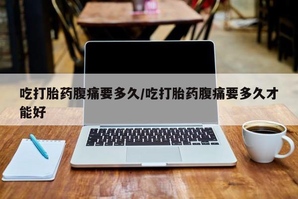 打胎药微信联系方式，吃打胎药腹痛要多久/吃打胎药腹痛要多久才能好