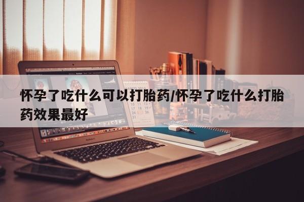 打胎药微信联系方式，怀孕了吃什么可以打胎药/怀孕了吃什么打胎药效果最好