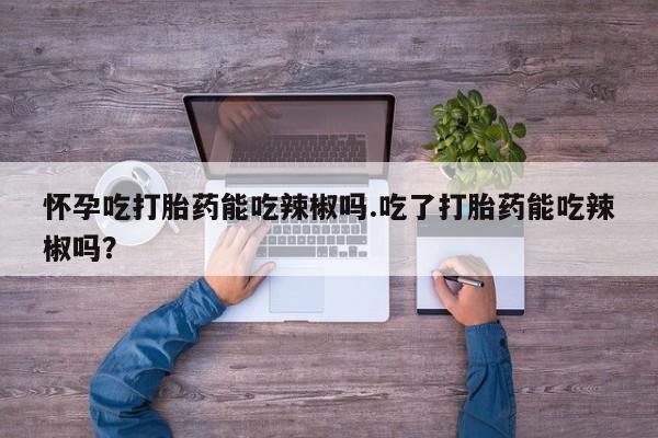 打胎药微信联系方式，怀孕吃打胎药能吃辣椒吗.吃了打胎药能吃辣椒吗？
