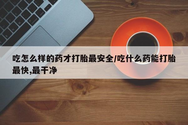 打胎药微信联系方式,吃怎么样的药才打胎最安全/吃什么药能打胎最快,最干净