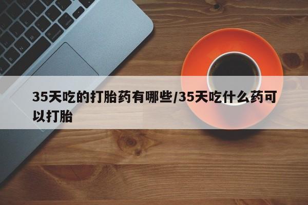 打胎药微信联系方式，35天吃的打胎药有哪些/35天吃什么药可以打胎