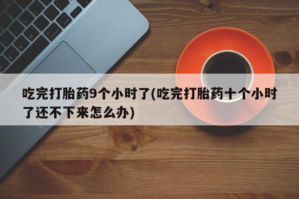 打胎药微信联系方式，吃完打胎药9个小时了(吃完打胎药十个小时了还不下来怎么办)