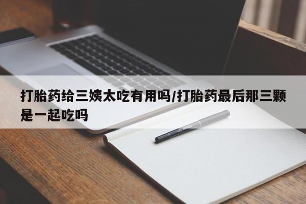 打胎药微信联系方式，打胎药给三姨太吃有用吗/打胎药最后那三颗是一起吃吗
