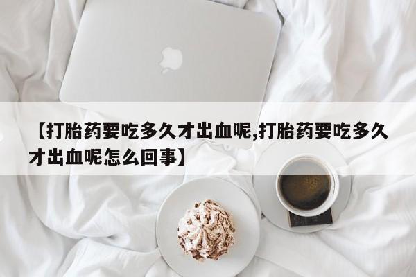 打胎药微信联系方式，【打胎药要吃多久才出血呢,打胎药要吃多久才出血呢怎么回事】