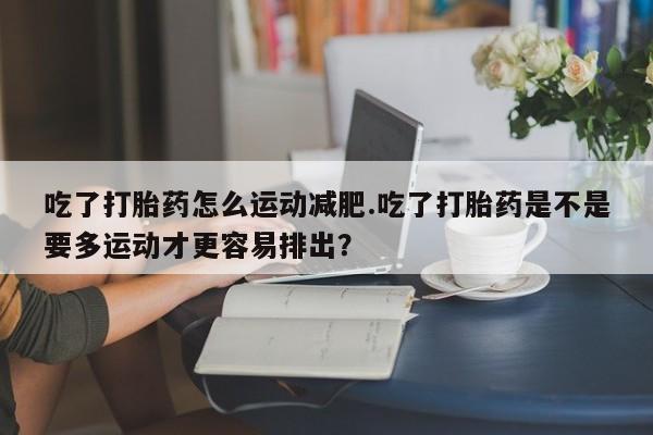 打胎药微信联系方式，吃了打胎药怎么运动减肥.吃了打胎药是不是要多运动才更容易排出？