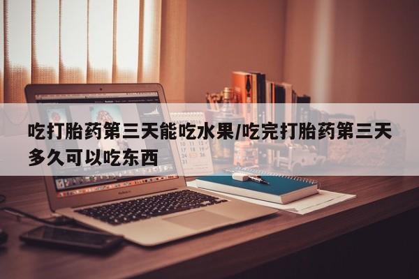 打胎药微信联系方式，吃打胎药第三天能吃水果/吃完打胎药第三天多久可以吃东西