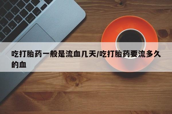 打胎药微信联系方式,吃打胎药一般是流血几天/吃打胎药要流多久的血
