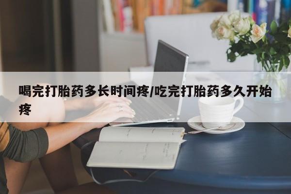 打胎药微信联系方式，喝完打胎药多长时间疼/吃完打胎药多久开始疼