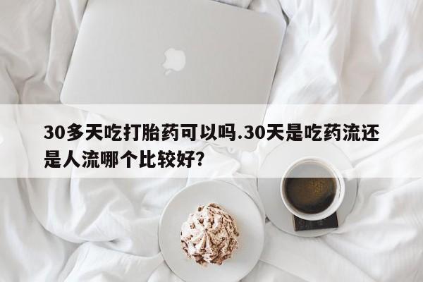 打胎药微信联系方式，30多天吃打胎药可以吗.30天是吃药流还是人流哪个比较好？