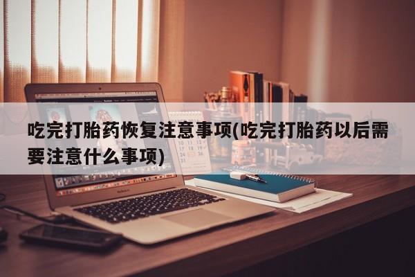 打胎药微信联系方式，吃完打胎药恢复注意事项(吃完打胎药以后需要注意什么事项)