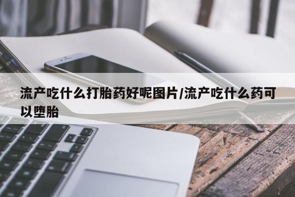 打胎药微信联系方式，流产吃什么打胎药好呢图片/流产吃什么药可以堕胎