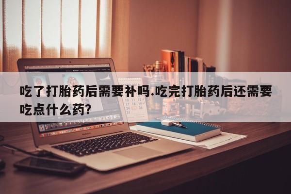 打胎药微信联系方式，吃了打胎药后需要补吗.吃完打胎药后还需要吃点什么药？