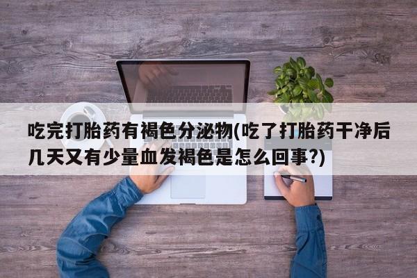 打胎药微信联系方式，吃完打胎药有褐色分泌物(吃了打胎药干净后几天又有少量血发褐色是怎么回事?)