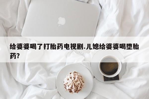 打胎药微信联系方式，给婆婆喝了打胎药电视剧.儿媳给婆婆喝堕胎药？