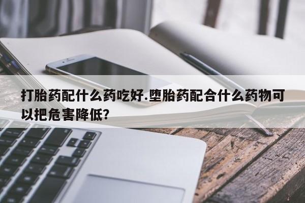 打胎药微信联系方式，打胎药配什么药吃好.堕胎药配合什么药物可以把危害降低？