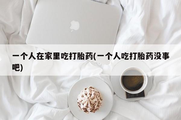 打胎药微信联系方式,一个人在家里吃打胎药(一个人吃打胎药没事吧)
