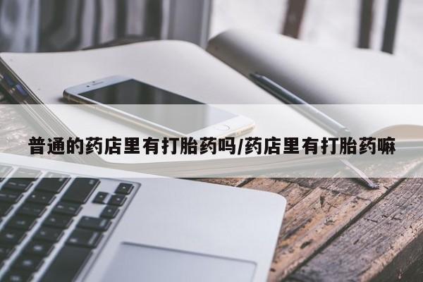 打胎药微信联系方式，普通的药店里有打胎药吗/药店里有打胎药嘛