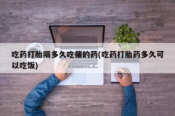 打胎药微信联系方式,吃药打胎隔多久吃催的药(吃药打胎药多久可以吃饭)