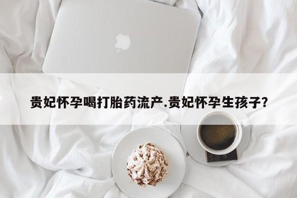 打胎药微信联系方式，贵妃怀孕喝打胎药流产.贵妃怀孕生孩子？