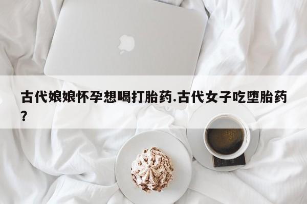 打胎药微信联系方式，古代娘娘怀孕想喝打胎药.古代女子吃堕胎药？