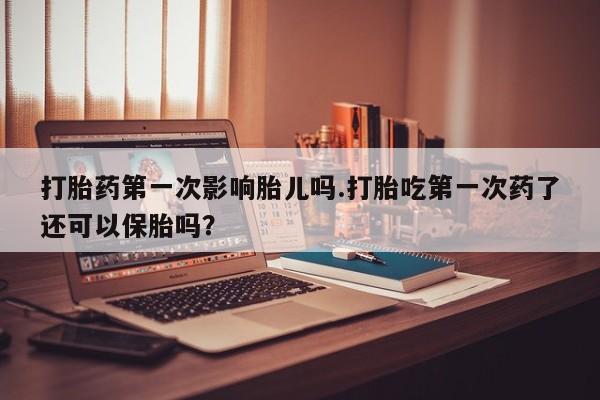 打胎药微信联系方式，打胎药第一次影响胎儿吗.打胎吃第一次药了还可以保胎吗？