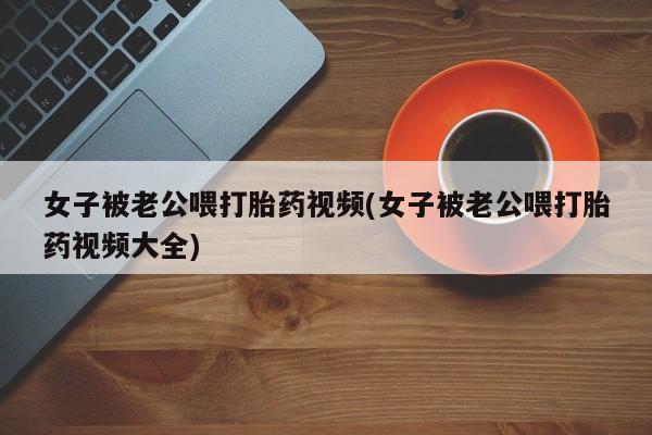 打胎药微信联系方式，女子被老公喂打胎药视频(女子被老公喂打胎药视频大全)