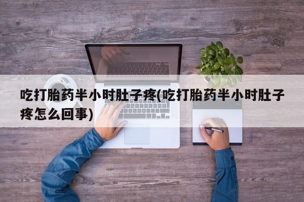 打胎药微信联系方式，吃打胎药半小时肚子疼(吃打胎药半小时肚子疼怎么回事)