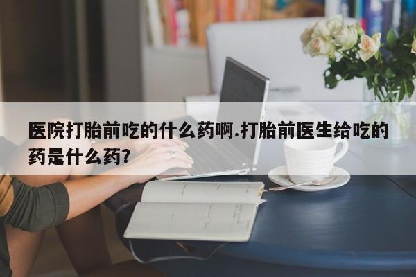 打胎药微信联系方式，医院打胎前吃的什么药啊.打胎前医生给吃的药是什么药？