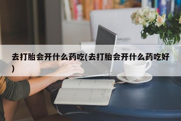 打胎药微信联系方式，去打胎会开什么药吃(去打胎会开什么药吃好)