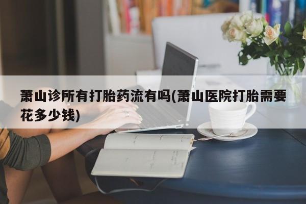 打胎药微信联系方式，萧山诊所有打胎药流有吗(萧山医院打胎需要花多少钱)