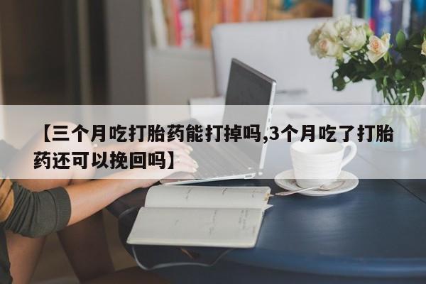 打胎药微信联系方式，【三个月吃打胎药能打掉吗,3个月吃了打胎药还可以挽回吗】