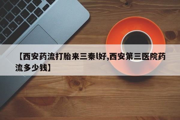 打胎药微信联系方式，【西安药流打胎来三秦l好,西安第三医院药流多少钱】