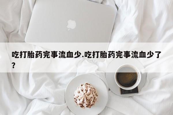 打胎药微信联系方式，吃打胎药完事流血少.吃打胎药完事流血少了？