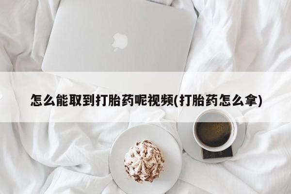 打胎药微信联系方式，怎么能取到打胎药呢视频(打胎药怎么拿)