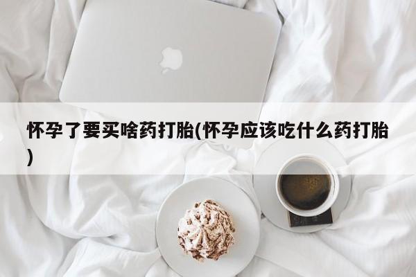 打胎药微信联系方式，怀孕了要买啥药打胎(怀孕应该吃什么药打胎)