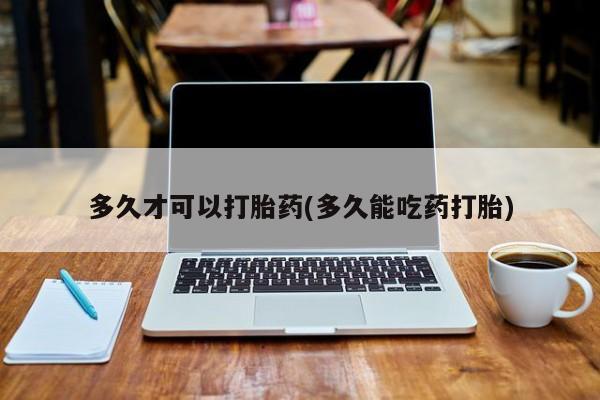 打胎药微信联系方式,多久才可以打胎药(多久能吃药打胎)