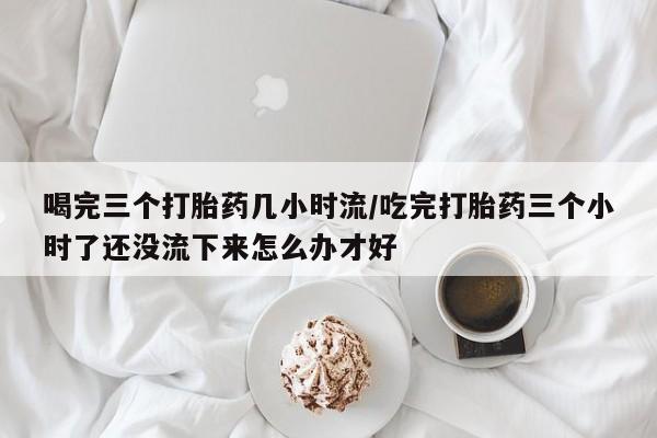 打胎药微信联系方式，喝完三个打胎药几小时流/吃完打胎药三个小时了还没流下来怎么办才好