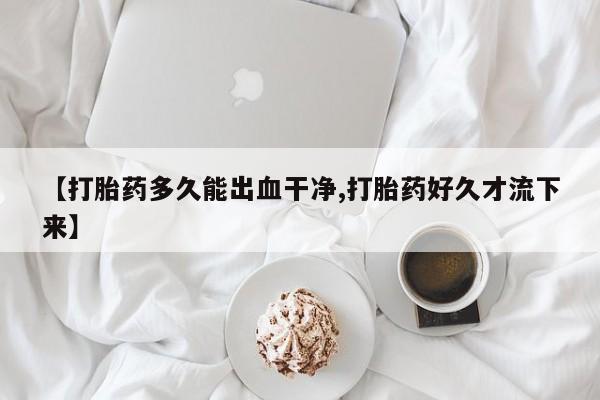打胎药微信联系方式，【打胎药多久能出血干净,打胎药好久才流下来】