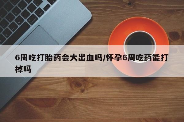 打胎药微信联系方式，6周吃打胎药会大出血吗/怀孕6周吃药能打掉吗