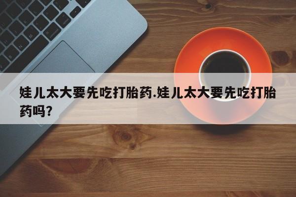 打胎药微信联系方式，娃儿太大要先吃打胎药.娃儿太大要先吃打胎药吗？