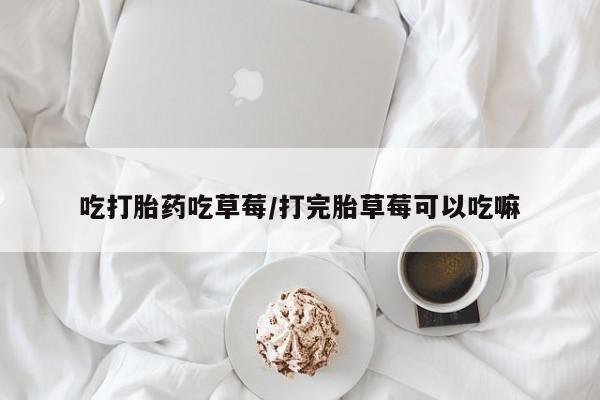 打胎药微信联系方式，吃打胎药吃草莓/打完胎草莓可以吃嘛
