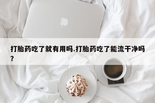 打胎药微信联系方式，打胎药吃了就有用吗.打胎药吃了能流干净吗？